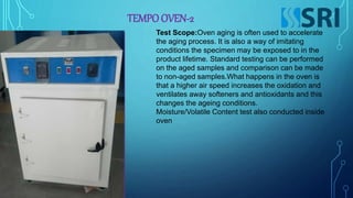 TEMPO OVEN-2
Test Scope:Oven aging is often used to accelerate
the aging process. It is also a way of imitating
conditions the specimen may be exposed to in the
product lifetime. Standard testing can be performed
on the aged samples and comparison can be made
to non-aged samples.What happens in the oven is
that a higher air speed increases the oxidation and
ventilates away softeners and antioxidants and this
changes the ageing conditions.
Moisture/Volatile Content test also conducted inside
oven
 