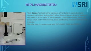 METAL HARDNESS TESTER-1
Test Scope:For testing the hardness of hard alloys, quenched and
unquenched steels, using steel ball or diamond penetrators to measure
Rockwell A, B & C units of measurement. Supplied with test block, flat
large, small and V notch anvils, steel ball bearing indentor and diamond
Indentor.
Manufactured in accordance with ISO 6508-2:1999 & ASTME18.
 