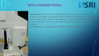 METAL HARDNESS TESTER-2
Test Scope:For testing the hardness of hard alloys, quenched and
unquenched steels, using steel ball or diamond penetrators to measure
Rockwell A, B & C units of measurement. Supplied with test block, flat
large, small and V notch anvils, steel ball bearing indentor and diamond
Indentor.
Manufactured in accordance with ISO 6508-2:1999 & ASTME18.
 