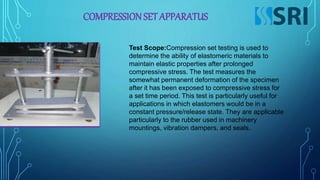 COMPRESSIONSET APPARATUS
Test Scope:Compression set testing is used to
determine the ability of elastomeric materials to
maintain elastic properties after prolonged
compressive stress. The test measures the
somewhat permanent deformation of the specimen
after it has been exposed to compressive stress for
a set time period. This test is particularly useful for
applications in which elastomers would be in a
constant pressure/release state. They are applicable
particularly to the rubber used in machinery
mountings, vibration dampers, and seals.
 
