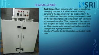 GLACIAL-2 OVEN
Test Scope:Oven aging is often used to accelerate
the aging process. It is also a way of imitating
conditions the specimen may be exposed to in the
product lifetime. Standard testing can be performed
on the aged samples and comparison can be made
to non-aged samples.What happens in the oven is
that a higher air speed increases the oxidation and
ventilates away softeners and antioxidants and this
changes the ageing conditions.
Moisture/Volatile Content test also conducted inside
oven
 