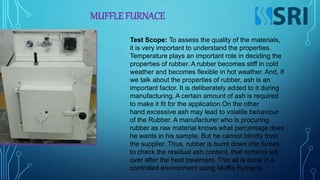 MUFFLE FURNACE
Test Scope: To assess the quality of the materials,
it is very important to understand the properties.
Temperature plays an important role in deciding the
properties of rubber. A rubber becomes stiff in cold
weather and becomes flexible in hot weather. And, if
we talk about the properties of rubber, ash is an
important factor. It is deliberately added to it during
manufacturing. A certain amount of ash is required
to make it fit for the application.On the other
hand,excessive ash may lead to volatile behaviour
of the Rubber. A manufacturer who is procuring
rubber as raw material knows what percentage does
he wants in his sample. But he cannot blindly trust
the supplier. Thus, rubber is burnt down into fumes
to check the residual ash content, that remains left
over after the heat treatment. This all is done in a
controlled environment using Muffle Furnace.
 