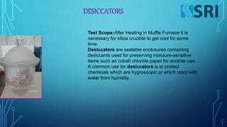 DESICCATORS
Test Scope:After Heating in Muffle Furnace it is
necessary for silica crucible to get cool for some
time.
Desiccators are sealable enclosures containing
desiccants used for preserving moisture-sensitive
items such as cobalt chloride paper for another use.
A common use for desiccators is to protect
chemicals which are hygroscopic or which react with
water from humidity.
 