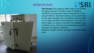 REFRICONOVEN
Test Scope:Oven aging is often used to accelerate
the aging process. It is also a way of imitating
conditions the specimen may be exposed to in the
product lifetime. Standard testing can be performed
on the aged samples and comparison can be made
to non-aged samples.What happens in the oven is
that a higher air speed increases the oxidation and
ventilates away softeners and antioxidants and this
changes the ageing conditions.
Moisture/Volatile Content test also conducted inside
oven
 