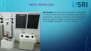 METAL TESTING UTM
Test Scope:Universal Testing Machine is designed
for testing metals and other materials under tension,
compression, bending, transverse and shear loads.
Hardness test on metals can also be conducted.
The available capacity is 10 ton to 100 ton.
 