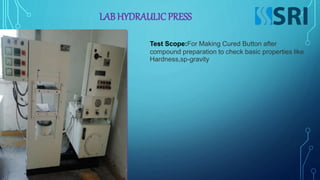 LAB HYDRAULICPRESS
Test Scope:For Making Cured Button after
compound preparation to check basic properties like
Hardness,sp-gravity
 