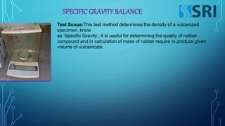 SPECIFIC GRAVITY BALANCE
Test Scope:This test method determines the density of a vulcanized
specimen, know
as ‘Specific Gravity’. It is useful for determining the quality of rubber
compound and in calculation of mass of rubber require to produce given
volume of vulcanicate.
 