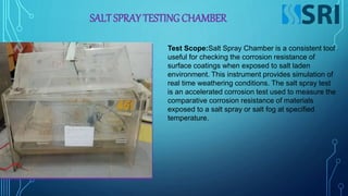 SALT SPRAY TESTING CHAMBER
Test Scope:Salt Spray Chamber is a consistent tool
useful for checking the corrosion resistance of
surface coatings when exposed to salt laden
environment. This instrument provides simulation of
real time weathering conditions. The salt spray test
is an accelerated corrosion test used to measure the
comparative corrosion resistance of materials
exposed to a salt spray or salt fog at specified
temperature.
 