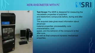 MDR-RHEOMETER WITHPC
Test Scope:The MDR is designed for measuring the
viscoelastic properties of polymers
and elastomeric compounds before, during and after
cure.
The acquired data gives exact information about
advanced
material properties, processability, cure
characteristics, cure
speed, and the behavior of the compound at the
after-cure,
as well as final compound dynamic mechanical
properties.
 