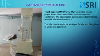 KMI TENSILE TESTING MACHINE
Test Scope:ASTM D412 (D 412) covers the tensile
properties of thermoset rubbers and thermoplastic
elastomers. The specification describes two test methods,
A and B. Method A is common
This Machine is useful for testing of Tensile and Elongation
of Cured test specimen.
 