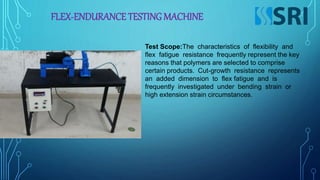 FLEX-ENDURANCE TESTING MACHINE
Test Scope:The characteristics of flexibility and
flex fatigue resistance frequently represent the key
reasons that polymers are selected to comprise
certain products. Cut-growth resistance represents
an added dimension to flex fatigue and is
frequently investigated under bending strain or
high extension strain circumstances.
 