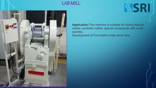 LAB MILL
Application:This machine is suitable for mixing Natural
rubber, synthetic rubber, special compounds with small
quantity.
Development of Formulation trials done here.
 