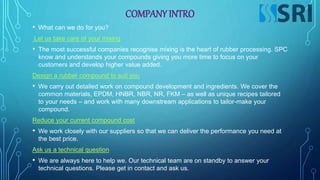 COMPANY INTRO
• What can we do for you?
Let us take care of your mixing
• The most successful companies recognise mixing is the heart of rubber processing. SPC
know and understands your compounds giving you more time to focus on your
customers and develop higher value added.
Design a rubber compound to suit you
• We carry out detailed work on compound development and ingredients. We cover the
common materials, EPDM, HNBR, NBR, NR, FKM – as well as unique recipes tailored
to your needs – and work with many downstream applications to tailor-make your
compound.
Reduce your current compound cost
• We work closely with our suppliers so that we can deliver the performance you need at
the best price.
Ask us a technical question
• We are always here to help we. Our technical team are on standby to answer your
technical questions. Please get in contact and ask us.
 