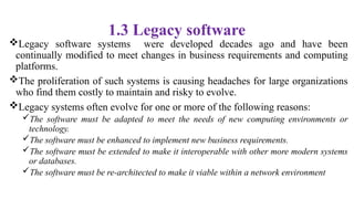 1.3 Legacy software
Legacy software systems were developed decades ago and have been
continually modified to meet changes in business requirements and computing
platforms.
The proliferation of such systems is causing headaches for large organizations
who find them costly to maintain and risky to evolve.
Legacy systems often evolve for one or more of the following reasons:
The software must be adapted to meet the needs of new computing environments or
technology.
The software must be enhanced to implement new business requirements.
The software must be extended to make it interoperable with other more modern systems
or databases.
The software must be re-architected to make it viable within a network environment
 