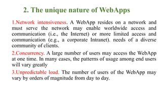 2. The unique nature of WebApps
1.Network intensiveness. A WebApp resides on a network and
must serve the network may enable worldwide access and
communication (i.e., the Internet) or more limited access and
communication (e.g., a corporate Intranet). needs of a diverse
community of clients.
2.Concurrency. A large number of users may access the WebApp
at one time. In many cases, the patterns of usage among end users
will vary greatly
3.Unpredictable load. The number of users of the WebApp may
vary by orders of magnitude from day to day.
 