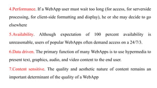 4.Performance. If a WebApp user must wait too long (for access, for serverside
processing, for client-side formatting and display), he or she may decide to go
elsewhere
5.Availability. Although expectation of 100 percent availability is
unreasonable, users of popular WebApps often demand access on a 24/7/3.
6.Data driven. The primary function of many WebApps is to use hypermedia to
present text, graphics, audio, and video content to the end user.
7.Content sensitive. The quality and aesthetic nature of content remains an
important determinant of the quality of a WebApp
 