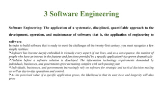 3 Software Engineering
Software Engineering: The application of a systematic, disciplined, quantifiable approach to the
development, operation, and maintenance of software; that is, the application of engineering to
software.
In order to build software that is ready to meet the challenges of the twenty-first century, you must recognize a few
simple realities:
Software has become deeply embedded in virtually every aspect of our lives, and as a consequence, the number of
people who have an interest in the features and functions provided by a specific application8 has grown dramatically
Problem before a software solution is developed. The information technology requirements demanded by
individuals, businesses, and governments grow increasing complex with each passing year.
Individuals, businesses, and governments increasingly rely on software for strategic and tactical decision making
as well as day-to-day operations and control.
As the perceived value of a specific application grows, the likelihood is that its user base and longevity will also
grow
 