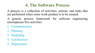 4. The Software Process
A process is a collection of activities, actions, and tasks that
are performed when some work product is to be created.
A generic process framework for software engineering
encompasses five activities
1. Communication
2. Planning
3. Modelling
4. Construction
5. Deployment
 