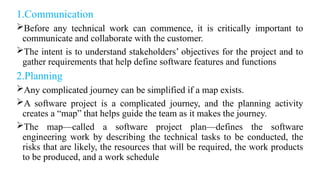 1.Communication
Before any technical work can commence, it is critically important to
communicate and collaborate with the customer.
The intent is to understand stakeholders’ objectives for the project and to
gather requirements that help define software features and functions
2.Planning
Any complicated journey can be simplified if a map exists.
A software project is a complicated journey, and the planning activity
creates a “map” that helps guide the team as it makes the journey.
The map—called a software project plan—defines the software
engineering work by describing the technical tasks to be conducted, the
risks that are likely, the resources that will be required, the work products
to be produced, and a work schedule
 