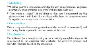 3.Modeling.
Whether you’re a landscaper, a bridge builder, an aeronautical engineer,
a carpenter, or an architect, you work with models every day.
 You create a “sketch” of the thing so that you’ll understand the big
picture—what it will look like architecturally, how the constituent parts
fit together, and many other characteristics
4.Construction.
This activity combines code generation (either manual or automated) and
the testing that is required to uncover errors in the code.
5.Deployment.
The software (as a complete entity or as a partially completed increment)
is delivered to the customer who evaluates the delivered product and
provides feedback based on the evaluation.
 