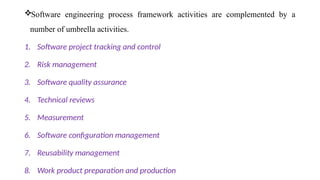 Software engineering process framework activities are complemented by a
number of umbrella activities.
1. Software project tracking and control
2. Risk management
3. Software quality assurance
4. Technical reviews
5. Measurement
6. Software configuration management
7. Reusability management
8. Work product preparation and production
 