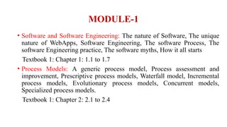 MODULE-1
• Software and Software Engineering: The nature of Software, The unique
nature of WebApps, Software Engineering, The software Process, The
software Engineering practice, The software myths, How it all starts
Textbook 1: Chapter 1: 1.1 to 1.7
• Process Models: A generic process model, Process assessment and
improvement, Prescriptive process models, Waterfall model, Incremental
process models, Evolutionary process models, Concurrent models,
Specialized process models.
Textbook 1: Chapter 2: 2.1 to 2.4
 