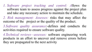 1. Software project tracking and control: Allows the
software team to assess progress against the project plan
and take any necessary action to maintain the schedule.
2. Risk management: Assesses: risks that may affect the
outcome of the project or the quality of the product.
3.Software quality assurance:-defines and conducts the
activities required to ensure software quality.
4.Technical reviews—assesses: software engineering work
products in an effort to uncover and remove errors before
they are propagated to the next activity
 