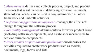 5.Measurement:defines and collects process, project, and product
measures that assist the team in delivering software that meets
stakeholders’ needs; can be used in conjunction with all other
framework and umbrella activities.
6.Software configuration management:-manages the effects of
change throughout the software process.
7.Reusability management:-defines criteria for work product reuse
(including software components) and establishes mechanisms to
achieve reusable components.
8.Work product preparation and production:-encompasses the
activities required to create work products such as models,
documents, logs, forms, and lists
 