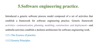 5.Software engineering practice.
Introduced a generic software process model composed of a set of activities that
establish a framework for software engineering practice. Generic framework
activities—communication, planning, modeling, construction, and deployment—and
umbrella activities establish a skeleton architecture for software engineering work.
1.5.1.The Essence of practice
1.5.2.Generic Principles
 