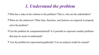 1. Understand the problem
Who has a stake in the solution to the problem? That is, who are the stakeholders?
What are the unknowns? What data, functions, and features are required to properly
solve the problem?
Can the problem be compartmentalized? Is it possible to represent smaller problems
that may be easier to understand?
 Can the problem be represented graphically? Can an analysis model be created?
 