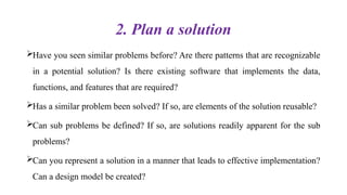 2. Plan a solution
Have you seen similar problems before? Are there patterns that are recognizable
in a potential solution? Is there existing software that implements the data,
functions, and features that are required?
Has a similar problem been solved? If so, are elements of the solution reusable?
Can sub problems be defined? If so, are solutions readily apparent for the sub
problems?
Can you represent a solution in a manner that leads to effective implementation?
Can a design model be created?
 