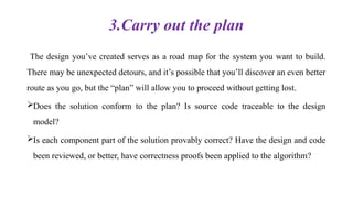 3.Carry out the plan
The design you’ve created serves as a road map for the system you want to build.
There may be unexpected detours, and it’s possible that you’ll discover an even better
route as you go, but the “plan” will allow you to proceed without getting lost.
Does the solution conform to the plan? Is source code traceable to the design
model?
Is each component part of the solution provably correct? Have the design and code
been reviewed, or better, have correctness proofs been applied to the algorithm?
 