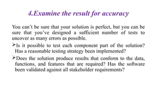 4.Examine the result for accuracy
You can’t be sure that your solution is perfect, but you can be
sure that you’ve designed a sufficient number of tests to
uncover as many errors as possible.
Is it possible to test each component part of the solution?
Has a reasonable testing strategy been implemented?
Does the solution produce results that conform to the data,
functions, and features that are required? Has the software
been validated against all stakeholder requirements?
 