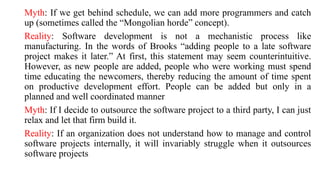 Myth: If we get behind schedule, we can add more programmers and catch
up (sometimes called the “Mongolian horde” concept).
Reality: Software development is not a mechanistic process like
manufacturing. In the words of Brooks “adding people to a late software
project makes it later.” At first, this statement may seem counterintuitive.
However, as new people are added, people who were working must spend
time educating the newcomers, thereby reducing the amount of time spent
on productive development effort. People can be added but only in a
planned and well coordinated manner
Myth: If I decide to outsource the software project to a third party, I can just
relax and let that firm build it.
Reality: If an organization does not understand how to manage and control
software projects internally, it will invariably struggle when it outsources
software projects
 