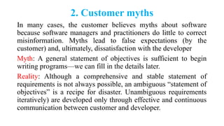 2. Customer myths
In many cases, the customer believes myths about software
because software managers and practitioners do little to correct
misinformation. Myths lead to false expectations (by the
customer) and, ultimately, dissatisfaction with the developer
Myth: A general statement of objectives is sufficient to begin
writing programs—we can fill in the details later.
Reality: Although a comprehensive and stable statement of
requirements is not always possible, an ambiguous “statement of
objectives” is a recipe for disaster. Unambiguous requirements
iteratively) are developed only through effective and continuous
communication between customer and developer.
 