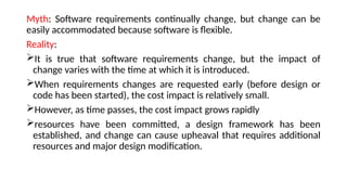 Myth: Software requirements continually change, but change can be
easily accommodated because software is flexible.
Reality:
It is true that software requirements change, but the impact of
change varies with the time at which it is introduced.
When requirements changes are requested early (before design or
code has been started), the cost impact is relatively small.
However, as time passes, the cost impact grows rapidly
resources have been committed, a design framework has been
established, and change can cause upheaval that requires additional
resources and major design modification.
 