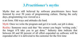 3.Practitioner’s myths
Myths that are still believed by software practitioners have been
fostered by over 50 years of programming culture. During the early
days, programming was viewed as a
n art form. Old ways and attitudes die hard.
Myth: Once we write the program and get it to work, our job is done.
Reality: Someone once said that “the sooner you begin ‘writing code,’
the longer it’ll take you to get done.” Industry data indicate that
between 60 and 80 percent of all effort expended on software will be
expended after it is delivered to the customer for the first time
 