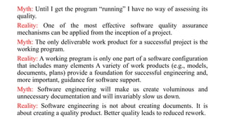 Myth: Until I get the program “running” I have no way of assessing its
quality.
Reality: One of the most effective software quality assurance
mechanisms can be applied from the inception of a project.
Myth: The only deliverable work product for a successful project is the
working program.
Reality: A working program is only one part of a software configuration
that includes many elements A variety of work products (e.g., models,
documents, plans) provide a foundation for successful engineering and,
more important, guidance for software support.
Myth: Software engineering will make us create voluminous and
unnecessary documentation and will invariably slow us down.
Reality: Software engineering is not about creating documents. It is
about creating a quality product. Better quality leads to reduced rework.
 