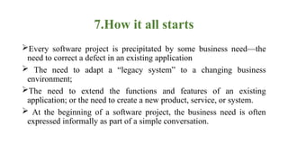 7.How it all starts
Every software project is precipitated by some business need—the
need to correct a defect in an existing application
 The need to adapt a “legacy system” to a changing business
environment;
The need to extend the functions and features of an existing
application; or the need to create a new product, service, or system.
 At the beginning of a software project, the business need is often
expressed informally as part of a simple conversation.
 