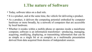 1.The nature of Software
• Today, software takes on a dual role.
• It is a product, and at the same time, the vehicle for delivering a product.
• As a product, it delivers the computing potential embodied by computer
hardware or more broadly, by a network of computers that are accessible
by local hardware.
• Whether it resides within a mobile phone or operates inside a mainframe
computer, software is an information transformer—producing, managing,
acquiring, modifying, displaying, or transmitting information that can be
as simple as a single bit or as complex as a multimedia presentation
derived from data acquired from dozens of independent sources.
 