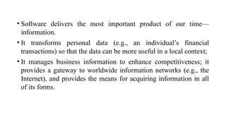 • Software delivers the most important product of our time—
information.
• It transforms personal data (e.g., an individual’s financial
transactions) so that the data can be more useful in a local context;
• It manages business information to enhance competitiveness; it
provides a gateway to worldwide information networks (e.g., the
Internet), and provides the means for acquiring information in all
of its forms.
 