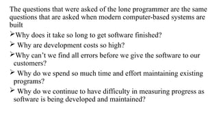 The questions that were asked of the lone programmer are the same
questions that are asked when modern computer-based systems are
built
Why does it take so long to get software finished?
 Why are development costs so high?
Why can’t we find all errors before we give the software to our
customers?
 Why do we spend so much time and effort maintaining existing
programs?
 Why do we continue to have difficulty in measuring progress as
software is being developed and maintained?
 