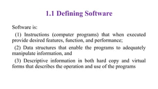 1.1 Defining Software
Software is:
(1) Instructions (computer programs) that when executed
provide desired features, function, and performance;
(2) Data structures that enable the programs to adequately
manipulate information, and
(3) Descriptive information in both hard copy and virtual
forms that describes the operation and use of the programs
 