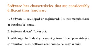 Software has characteristics that are considerably
different than hardware
1. Software is developed or engineered; it is not manufactured
in the classical sense.
2. Software doesn’t “wear out.
3. Although the industry is moving toward component-based
construction, most software continues to be custom built
 