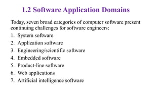 1.2 Software Application Domains
Today, seven broad categories of computer software present
continuing challenges for software engineers:
1. System software
2. Application software
3. Engineering/scientific software
4. Embedded software
5. Product-line software
6. Web applications
7. Artificial intelligence software
 