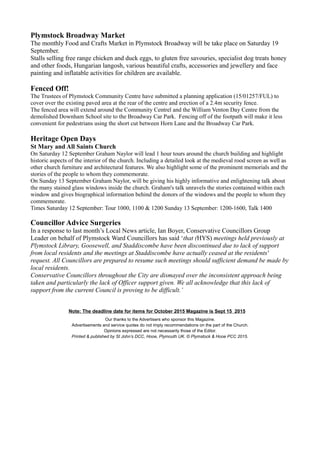 Plymstock Broadway Market
The monthly Food and Crafts Market in Plymstock Broadway will be take place on Saturday 19
September.
Stalls selling free range chicken and duck eggs, to gluten free savouries, specialist dog treats honey
and other foods, Hungarian langosh, various beautiful crafts, accessories and jewellery and face
painting and inflatable activities for children are available.
Fenced Off!
The Trustees of Plymstock Community Centre have submitted a planning application (15/01257/FUL) to
cover over the existing paved area at the rear of the centre and erection of a 2.4m security fence.
The fenced area will extend around the Community Centrel and the William Venton Day Centre from the
demolished Downham School site to the Broadway Car Park. Fencing off of the footpath will make it less
convenient for pedestrians using the short cut between Horn Lane and the Broadway Car Park.
Heritage Open Days
St Mary and All Saints Church
On Saturday 12 September Graham Naylor will lead 1 hour tours around the church building and highlight
historic aspects of the interior of the church. Including a detailed look at the medieval rood screen as well as
other church furniture and architectural features. We also highlight some of the prominent memorials and the
stories of the people to whom they commemorate.
On Sunday 13 September Graham Naylor, will be giving his highly informative and enlightening talk about
the many stained glass windows inside the church. Graham's talk unravels the stories contained within each
window and gives biographical information behind the donors of the windows and the people to whom they
commemorate.
Times Saturday 12 September: Tour 1000, 1100 & 1200 Sunday 13 September: 1200-1600, Talk 1400
Councillor Advice Surgeries
In a response to last month’s Local News article, Ian Boyer, Conservative Councillors Group
Leader on behalf of Plymstock Ward Councillors has said ‘that (HYS) meetings held previously at
Plymstock Library, Goosewell, and Staddiscombe have been discontinued due to lack of support
from local residents and the meetings at Staddiscombe have actually ceased at the residents'
request. All Councillors are prepared to resume such meetings should sufficient demand be made by
local residents.
Conservative Councillors throughout the City are dismayed over the inconsistent approach being
taken and particularly the lack of Officer support given. We all acknowledge that this lack of
support from the current Council is proving to be difficult.’
Note: The deadline date for items for October 2015 Magazine is Sept 15 2015
Our thanks to the Advertisers who sponsor this Magazine.
Advertisements and service quotes do not imply recommendations on the part of the Church.
Opinions expressed are not necessarily those of the Editor.
Printed & published by St John’s DCC, Hooe, Plymouth UK. © Plymstock & Hooe PCC 2015.
 