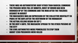 • THERE WAS NO AUTHORITATIVE BODY OTHER THAN RADICAL COMMUNE 
• THE PRISONS WERE FULL OF INMATES, MOST OF WHOM HAD BEEN 
ROUNDED UP BY THE COMMUNE AND THE MOB AFTER THE TUILERIES 
ASSAULT IN AUGUST 
• THE MASSACRES WAS AN EXPRESSION OF THE COLLECTIVE MENTALITY IN 
. 
PARIS IN THE DAYS AFTER THE OERTHROW OF THE MONARCHY 
• THE ACTUAL KILLING BEGAN ON SEP 2 
• IN THE NEXT 4 DAYS, THE MASSACRE SPREAD TO THE OTHER PRISONS OF 
THE CITY 
• THE CIVIL AUTHORITIES WERE POWERLESS TO STOP THEM 
• ABOUT 1200 PRISONERS WERE KILLED 
 