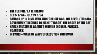 • THE TERROR / LA TERREAUR 
• SEP 5, 1793 – JULY 29, 1794 
• CAUGHT UP IN CIVIL WAR AND FOREIGN WAR, THE REVOLUTIONARY 
GOVERNMENT DECIDED TO MAKE “TERROR” THE ORDER OF THE DAY 
• HARSH MEASURES AGAINST ENEMIES (NOBLES, PRIESTS, 
HOARDERS) 
• IN PARIS –WAVE OF WAVE OFEXECUTION FOLLOWED 
 