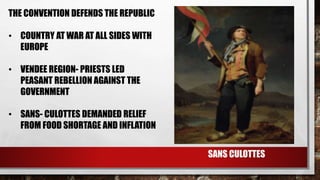 THE CONVENTION DEFENDS THE REPUBLIC 
• COUNTRY AT WAR AT ALL SIDES WITH 
EUROPE 
• VENDEE REGION- PRIESTS LED 
PEASANT REBELLION AGAINST THE 
GOVERNMENT 
• SANS- CULOTTES DEMANDED RELIEF 
FROM FOOD SHORTAGE AND INFLATION 
SANS CULOTTES 
 