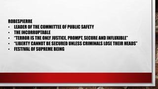 ROBESPIERRE 
• LEADER OF THE COMMITTEE OF PUBLIC SAFETY 
• THE INCORRUPTABLE 
• “TERROR IS THE ONLY JUSTICE, PROMPT, SECURE AND INFLUXIBLE” 
• “LIBERTY CANNOT BE SECURED UNLESS CRIMINALS LOSE THEIR HEADS” 
• FESTIVAL OF SUPREME BEING 
 